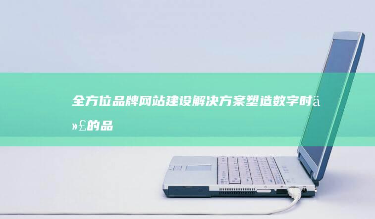 全方位品牌网站建设解决方案：塑造数字时代的品牌形象与市场触达